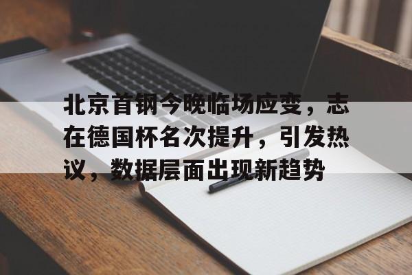 北京首钢今晚临场应变，志在德国杯名次提升，引发热议，数据层面出现新趋势的简单介绍-九游体育在线网站