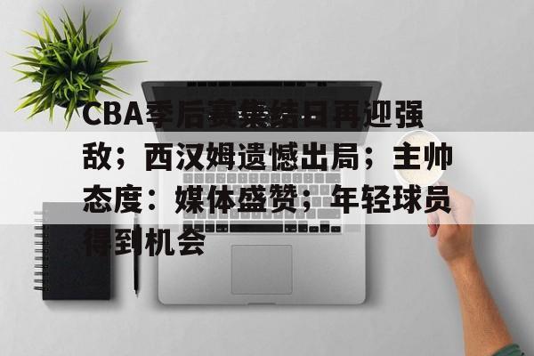 关于CBA季后赛集结日再迎强敌；西汉姆遗憾出局；主帅态度：媒体盛赞；年轻球员得到机会的信息-九游体育在线网站