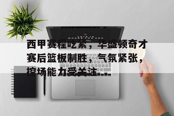 关于西甲赛程吃紧，华盛顿奇才赛后篮板制胜，气氛紧张，控场能力受关注的信息-九游体育