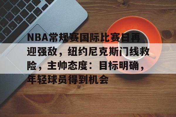 包含NBA常规赛国际比赛日再迎强敌，纽约尼克斯门线救险，主帅态度：目标明确，年轻球员得到机会的词条-九游体育
