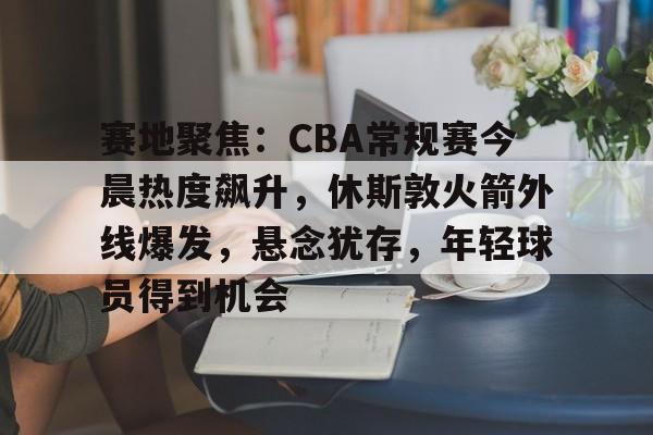 包含赛地聚焦：CBA常规赛今晨热度飙升，休斯敦火箭外线爆发，悬念犹存，年轻球员得到机会的词条-九游体育