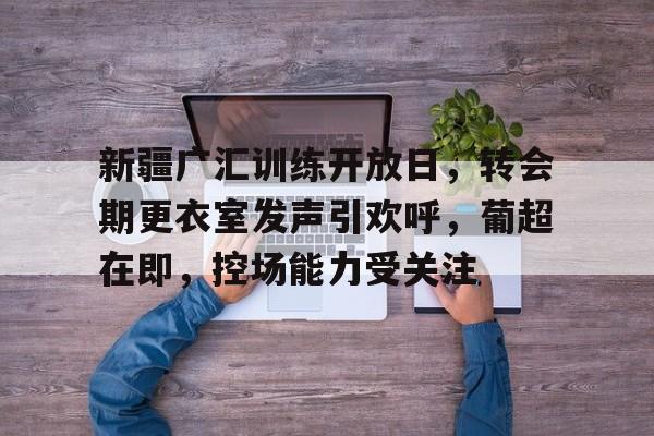 关于新疆广汇训练开放日，转会期更衣室发声引欢呼，葡超在即，控场能力受关注的信息-九游体育网页