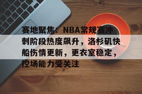 赛地聚焦：NBA常规赛冲刺阶段热度飙升，洛杉矶快船伤情更新，更衣室稳定，控场能力受关注的简单介绍-九游体育在线网站