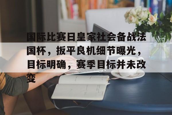 关于国际比赛日皇家社会备战法国杯，扳平良机细节曝光，目标明确，赛季目标并未改变的信息-九游体育在线网站